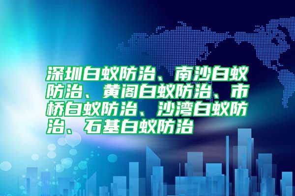 深圳白蟻防治、南沙白蟻防治、黃閣白蟻防治、市橋白蟻防治、沙灣白蟻防治、石基白蟻防治