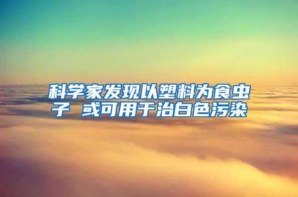 科學(xué)家發(fā)現(xiàn)以塑料為食蟲子 或可用于治白色污染