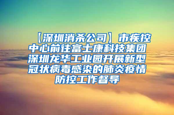 【深圳消殺公司】市疾控中心前往富士康科技集團深圳龍華工業(yè)園開展新型冠狀病毒感染的肺炎疫情防控工作督導(dǎo)