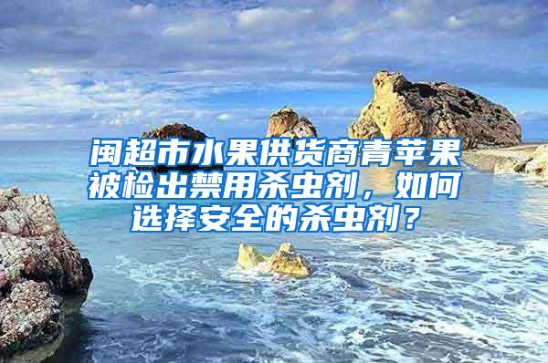 閩超市水果供貨商青蘋果被檢出禁用殺蟲劑，如何選擇安全的殺蟲劑？