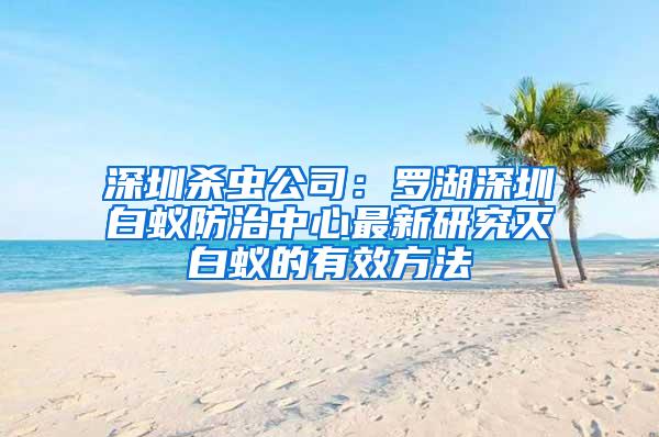 深圳殺蟲公司：羅湖深圳白蟻防治中心最新研究滅白蟻的有效方法