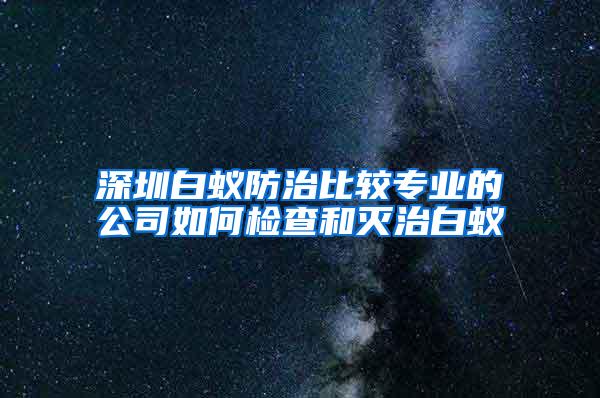 深圳白蟻防治比較專業(yè)的公司如何檢查和滅治白蟻