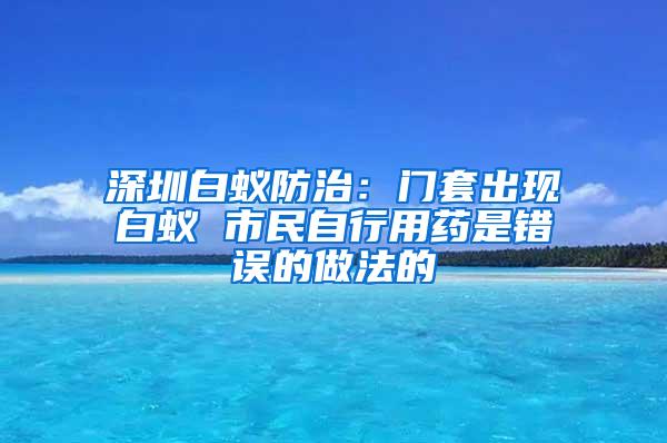 深圳白蟻防治：門套出現(xiàn)白蟻 市民自行用藥是錯誤的做法的