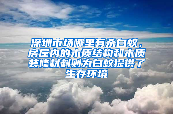 深圳市場(chǎng)哪里有殺白蟻，房屋內(nèi)的木質(zhì)結(jié)構(gòu)和木質(zhì)裝修材料則為白蟻提供了生存環(huán)境