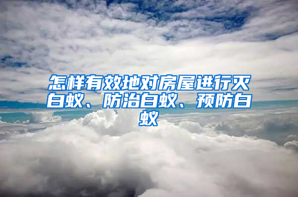 怎樣有效地對房屋進行滅白蟻、防治白蟻、預(yù)防白蟻