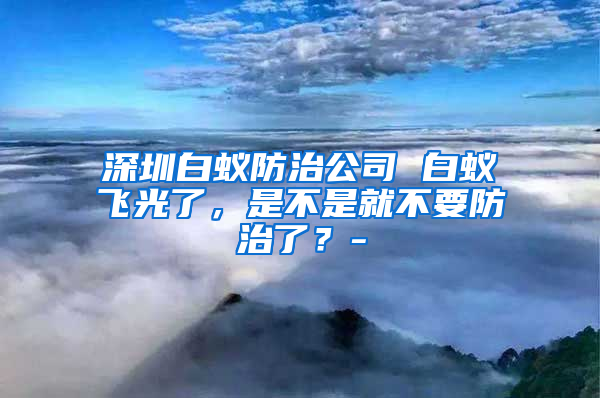 深圳白蟻防治公司 白蟻飛光了，是不是就不要防治了？-