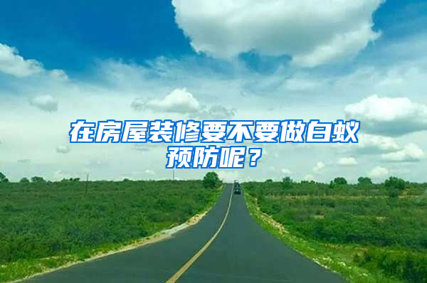 在房屋裝修要不要做白蟻預(yù)防呢？